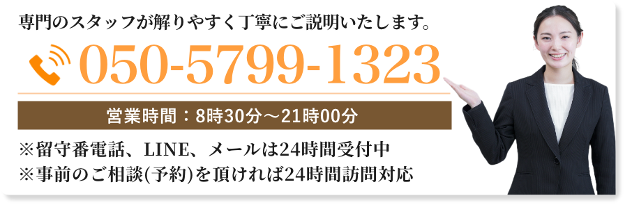 スタッフがわかりやすく丁寧にご説明いたします。
※留守番電話、ライン、メールは24時間受付
※事前のご相談(予約)を頂ければ24時間訪問対応させて頂きます。